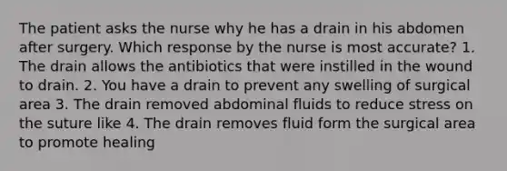 The patient asks the nurse why he has a drain in his abdomen after surgery. Which response by the nurse is most accurate? 1. The drain allows the antibiotics that were instilled in the wound to drain. 2. You have a drain to prevent any swelling of surgical area 3. The drain removed abdominal fluids to reduce stress on the suture like 4. The drain removes fluid form the surgical area to promote healing