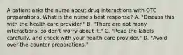 A patient asks the nurse about drug interactions with OTC preparations. What is the nurse's best response? A. "Discuss this with the health care provider." B. "There are not many interactions, so don't worry about it." C. "Read the labels carefully, and check with your health care provider." D. "Avoid over-the-counter preparations."