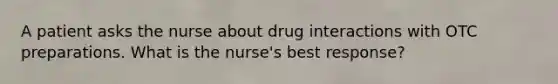 A patient asks the nurse about drug interactions with OTC preparations. What is the nurse's best response?