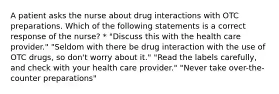 A patient asks the nurse about drug interactions with OTC preparations. Which of the following statements is a correct response of the nurse? * "Discuss this with the health care provider." "Seldom with there be drug interaction with the use of OTC drugs, so don't worry about it." "Read the labels carefully, and check with your health care provider." "Never take over-the-counter preparations"