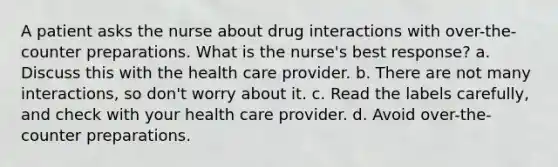 A patient asks the nurse about drug interactions with over-the-counter preparations. What is the nurse's best response? a. Discuss this with the health care provider. b. There are not many interactions, so don't worry about it. c. Read the labels carefully, and check with your health care provider. d. Avoid over-the-counter preparations.