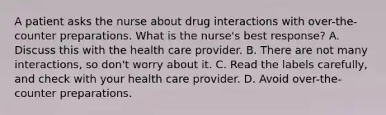 A patient asks the nurse about drug interactions with over-the-counter preparations. What is the nurse's best response? A. Discuss this with the health care provider. B. There are not many interactions, so don't worry about it. C. Read the labels carefully, and check with your health care provider. D. Avoid over-the-counter preparations.