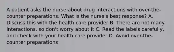 A patient asks the nurse about drug interactions with over-the-counter preparations. What is the nurse's best response? A. Discuss this with the health care provider B. There are not many interactions, so don't worry about it C. Read the labels carefully, and check with your health care provider D. Avoid over-the-counter preparations