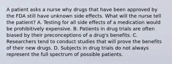 A patient asks a nurse why drugs that have been approved by the FDA still have unknown side effects. What will the nurse tell the patient? A. Testing for all side effects of a medication would be prohibitively expensive. B. Patients in drug trials are often biased by their preconceptions of a drug's benefits. C. Researchers tend to conduct studies that will prove the benefits of their new drugs. D. Subjects in drug trials do not always represent the full spectrum of possible patients.