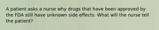 A patient asks a nurse why drugs that have been approved by the FDA still have unknown side effects. What will the nurse tell the patient?