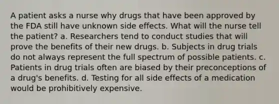 A patient asks a nurse why drugs that have been approved by the FDA still have unknown side effects. What will the nurse tell the patient? a. Researchers tend to conduct studies that will prove the benefits of their new drugs. b. Subjects in drug trials do not always represent the full spectrum of possible patients. c. Patients in drug trials often are biased by their preconceptions of a drug's benefits. d. Testing for all side effects of a medication would be prohibitively expensive.