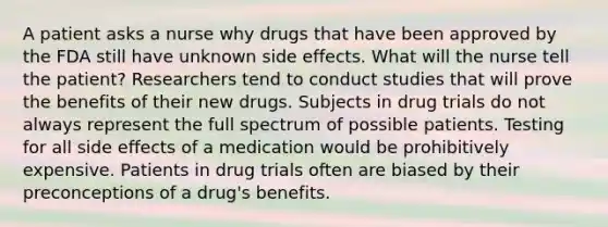 A patient asks a nurse why drugs that have been approved by the FDA still have unknown side effects. What will the nurse tell the patient? Researchers tend to conduct studies that will prove the benefits of their new drugs. Subjects in drug trials do not always represent the full spectrum of possible patients. Testing for all side effects of a medication would be prohibitively expensive. Patients in drug trials often are biased by their preconceptions of a drug's benefits.