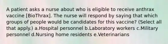 A patient asks a nurse about who is eligible to receive anthrax vaccine [BioThrax]. The nurse will respond by saying that which groups of people would be candidates for this vaccine? (Select all that apply.) a.Hospital personnel b.Laboratory workers c.Military personnel d.Nursing home residents e.Veterinarians