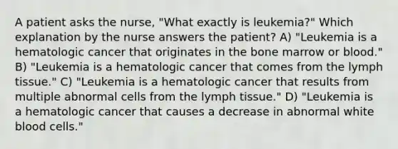 A patient asks the nurse, "What exactly is leukemia?" Which explanation by the nurse answers the patient? A) "Leukemia is a hematologic cancer that originates in the bone marrow or blood." B) "Leukemia is a hematologic cancer that comes from the lymph tissue." C) "Leukemia is a hematologic cancer that results from multiple abnormal cells from the lymph tissue." D) "Leukemia is a hematologic cancer that causes a decrease in abnormal white blood cells."