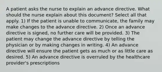 A patient asks the nurse to explain an advance directive. What should the nurse explain about this document? Select all that apply. 1) If the patient is unable to communicate, the family may make changes to the advance directive. 2) Once an advance directive is signed, no further care will be provided. 3) The patient may change the advance directive by telling the physician or by making changes in writing. 4) An advance directive will ensure the patient gets as much or as little care as desired. 5) An advance directive is overruled by the healthcare provider's prescriptions