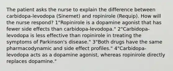 The patient asks the nurse to explain the difference between carbidopa-levodopa (Sinemet) and ropinirole (Requip). How will the nurse respond? 1"Ropinirole is a dopamine agonist that has fewer side effects than carbidopa-levodopa." 2"Carbidopa-levodopa is less effective than ropinirole in treating the symptoms of Parkinson's disease." 3"Both drugs have the same pharmacodynamic and side effect profiles." 4"Carbidopa-levodopa acts as a dopamine agonist, whereas ropinirole directly replaces dopamine."