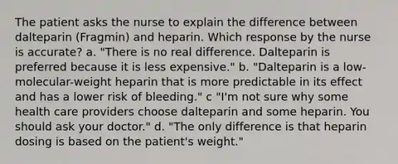 The patient asks the nurse to explain the difference between dalteparin (Fragmin) and heparin. Which response by the nurse is accurate? a. "There is no real difference. Dalteparin is preferred because it is less expensive." b. "Dalteparin is a low-molecular-weight heparin that is more predictable in its effect and has a lower risk of bleeding." c "I'm not sure why some health care providers choose dalteparin and some heparin. You should ask your doctor." d. "The only difference is that heparin dosing is based on the patient's weight."