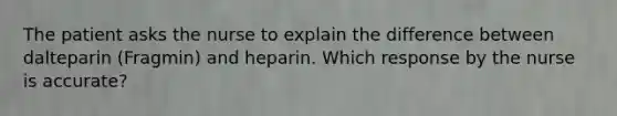 The patient asks the nurse to explain the difference between dalteparin (Fragmin) and heparin. Which response by the nurse is accurate?