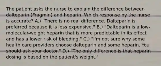 The patient asks the nurse to explain the difference between dalteparin (Fragmin) and heparin. Which response by the nurse is accurate? A.) "There is no real difference. Dalteparin is preferred because it is less expensive." B.) "Dalteparin is a low-molecular-weight heparin that is more predictable in its effect and has a lower risk of bleeding." C.) "I'm not sure why some health care providers choose dalteparin and some heparin. You should ask your doctor." D.) "The only difference is that heparin dosing is based on the patient's weight."