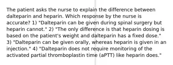 The patient asks the nurse to explain the difference between dalteparin and heparin. Which response by the nurse is accurate? 1) "Dalteparin can be given during spinal surgery but heparin cannot." 2) "The only difference is that heparin dosing is based on the patient's weight and dalteparin has a fixed dose." 3) "Dalteparin can be given orally, whereas heparin is given in an injection." 4) "Dalteparin does not require monitoring of the activated partial thromboplastin time (aPTT) like heparin does."