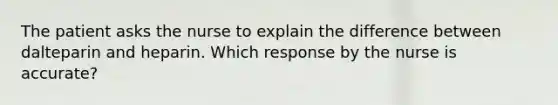 The patient asks the nurse to explain the difference between dalteparin and heparin. Which response by the nurse is accurate?