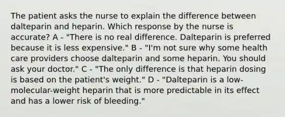 The patient asks the nurse to explain the difference between dalteparin and heparin. Which response by the nurse is accurate? A - "There is no real difference. Dalteparin is preferred because it is less expensive." B - "I'm not sure why some health care providers choose dalteparin and some heparin. You should ask your doctor." C - "The only difference is that heparin dosing is based on the patient's weight." D - "Dalteparin is a low-molecular-weight heparin that is more predictable in its effect and has a lower risk of bleeding."