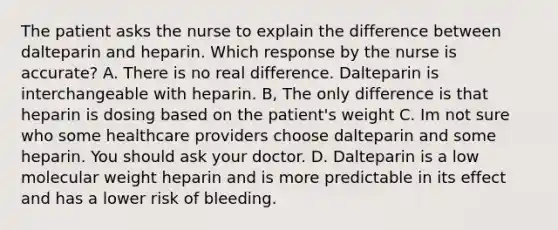 The patient asks the nurse to explain the difference between dalteparin and heparin. Which response by the nurse is accurate? A. There is no real difference. Dalteparin is interchangeable with heparin. B, The only difference is that heparin is dosing based on the patient's weight C. Im not sure who some healthcare providers choose dalteparin and some heparin. You should ask your doctor. D. Dalteparin is a low molecular weight heparin and is more predictable in its effect and has a lower risk of bleeding.