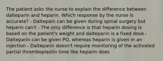 The patient asks the nurse to explain the difference between dalteparin and heparin. Which response by the nurse is accurate? - Daltepain can be given during spinal surgery but heparin can't - The only difference is that heparin dosing is based on the patient's weight and dalteparin is a fixed dose - Dalteparin can be given PO, whereas heparin is given in an injection - Dalteparin doesn't require monitoring of the activated partial thromboplastin time like heparin does