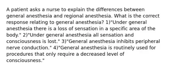 A patient asks a nurse to explain the differences between general anesthesia and regional anesthesia. What is the correct response relating to general anesthesia? 1)"Under general anesthesia there is a loss of sensation in a specific area of the body." 2)"Under general anesthesia all sensation and consciousness is lost." 3)"General anesthesia inhibits peripheral nerve conduction." 4)"General anesthesia is routinely used for procedures that only require a decreased level of consciousness."