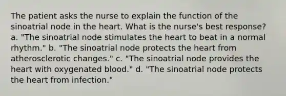 The patient asks the nurse to explain the function of the sinoatrial node in the heart. What is the nurse's best response? a. "The sinoatrial node stimulates the heart to beat in a normal rhythm." b. "The sinoatrial node protects the heart from atherosclerotic changes." c. "The sinoatrial node provides the heart with oxygenated blood." d. "The sinoatrial node protects the heart from infection."