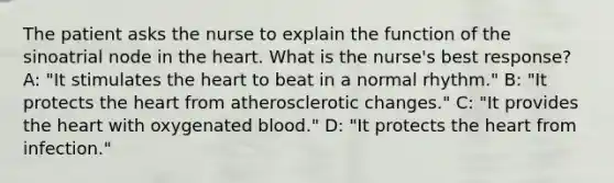 The patient asks the nurse to explain the function of the sinoatrial node in the heart. What is the nurse's best response? A: "It stimulates the heart to beat in a normal rhythm." B: "It protects the heart from atherosclerotic changes." C: "It provides the heart with oxygenated blood." D: "It protects the heart from infection."