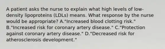 A patient asks the nurse to explain what high levels of low-density lipoproteins (LDLs) means. What response by the nurse would be appropriate? A."Increased blood clotting risk." B."Increased risk for coronary artery disease." C."Protection against coronary artery disease." D."Decreased risk for atherosclerosis development."