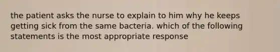 the patient asks the nurse to explain to him why he keeps getting sick from the same bacteria. which of the following statements is the most appropriate response