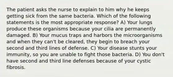 The patient asks the nurse to explain to him why he keeps getting sick from the same bacteria. Which of the following statements is the most appropriate response? A) Your lungs produce these organisms because your cilia are permanently damaged. B) Your mucus traps and harbors the microorganisms and when they can't be cleared, they begin to breach your second and third lines of defense. C) Your disease stunts your immunity, so you are unable to fight those bacteria. D) You don't have second and third line defenses because of your cystic fibrosis.