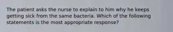 The patient asks the nurse to explain to him why he keeps getting sick from the same bacteria. Which of the following statements is the most appropriate response?