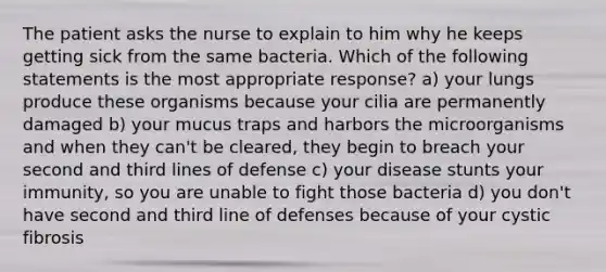 The patient asks the nurse to explain to him why he keeps getting sick from the same bacteria. Which of the following statements is the most appropriate response? a) your lungs produce these organisms because your cilia are permanently damaged b) your mucus traps and harbors the microorganisms and when they can't be cleared, they begin to breach your second and third lines of defense c) your disease stunts your immunity, so you are unable to fight those bacteria d) you don't have second and third line of defenses because of your cystic fibrosis