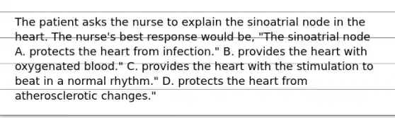 The patient asks the nurse to explain the sinoatrial node in the heart. The nurse's best response would be, "The sinoatrial node A. protects the heart from infection." B. provides the heart with oxygenated blood." C. provides the heart with the stimulation to beat in a normal rhythm." D. protects the heart from atherosclerotic changes."