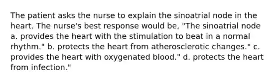 The patient asks the nurse to explain the sinoatrial node in the heart. The nurse's best response would be, "The sinoatrial node a. provides the heart with the stimulation to beat in a normal rhythm." b. protects the heart from atherosclerotic changes." c. provides the heart with oxygenated blood." d. protects the heart from infection."