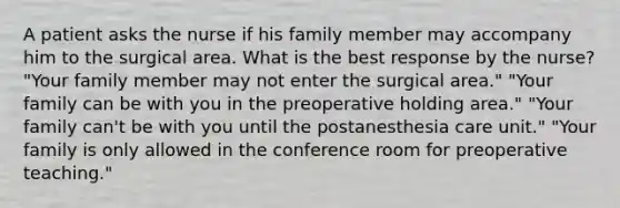 A patient asks the nurse if his family member may accompany him to the surgical area. What is the best response by the nurse? "Your family member may not enter the surgical area." "Your family can be with you in the preoperative holding area." "Your family can't be with you until the postanesthesia care unit." "Your family is only allowed in the conference room for preoperative teaching."