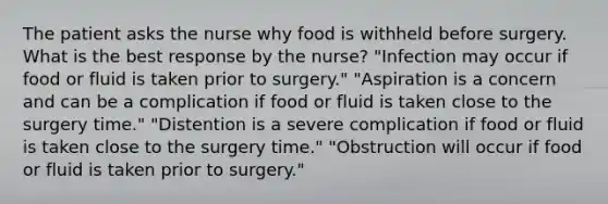 The patient asks the nurse why food is withheld before surgery. What is the best response by the nurse? "Infection may occur if food or fluid is taken prior to surgery." "Aspiration is a concern and can be a complication if food or fluid is taken close to the surgery time." "Distention is a severe complication if food or fluid is taken close to the surgery time." "Obstruction will occur if food or fluid is taken prior to surgery."