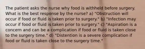 The patient asks the nurse why food is withheld before surgery. What is the best response by the nurse? a) "Obstruction will occur if food or fluid is taken prior to surgery." b) "Infection may occur if food or fluid is taken prior to surgery." c) "Aspiration is a concern and can be a complication if food or fluid is taken close to the surgery time." d) "Distention is a severe complication if food or fluid is taken close to the surgery time."