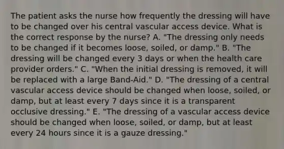 The patient asks the nurse how frequently the dressing will have to be changed over his central vascular access device. What is the correct response by the nurse? A. "The dressing only needs to be changed if it becomes loose, soiled, or damp." B. "The dressing will be changed every 3 days or when the health care provider orders." C. "When the initial dressing is removed, it will be replaced with a large Band-Aid." D. "The dressing of a central vascular access device should be changed when loose, soiled, or damp, but at least every 7 days since it is a transparent occlusive dressing." E. "The dressing of a vascular access device should be changed when loose, soiled, or damp, but at least every 24 hours since it is a gauze dressing."