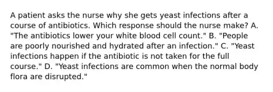 A patient asks the nurse why she gets yeast infections after a course of antibiotics. Which response should the nurse make? A. "The antibiotics lower your white blood cell count." B. "People are poorly nourished and hydrated after an infection." C. "Yeast infections happen if the antibiotic is not taken for the full course." D. "Yeast infections are common when the normal body flora are disrupted."