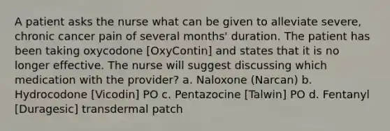 A patient asks the nurse what can be given to alleviate severe, chronic cancer pain of several months' duration. The patient has been taking oxycodone [OxyContin] and states that it is no longer effective. The nurse will suggest discussing which medication with the provider? a. Naloxone (Narcan) b. Hydrocodone [Vicodin] PO c. Pentazocine [Talwin] PO d. Fentanyl [Duragesic] transdermal patch