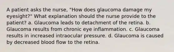 A patient asks the nurse, "How does glaucoma damage my eyesight?" What explanation should the nurse provide to the patient? a. Glaucoma leads to detachment of the retina. b. Glaucoma results from chronic eye inflammation. c. Glaucoma results in increased intraocular pressure. d. Glaucoma is caused by decreased blood flow to the retina.