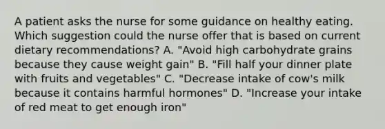 A patient asks the nurse for some guidance on healthy eating. Which suggestion could the nurse offer that is based on current dietary recommendations? A. "Avoid high carbohydrate grains because they cause weight gain" B. "Fill half your dinner plate with fruits and vegetables" C. "Decrease intake of cow's milk because it contains harmful hormones" D. "Increase your intake of red meat to get enough iron"