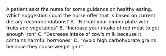 A patient asks the nurse for some guidance on healthy eating. Which suggestion could the nurse offer that is based on current dietary recommendations? A. "Fill half your dinner plate with fruits and vegetables" B. "Increase your intake of red meat to get enough iron" C. "Decrease intake of cow's milk because it contains harmful hormones" D. "Avoid high carbohydrate grains because they cause weight gain"