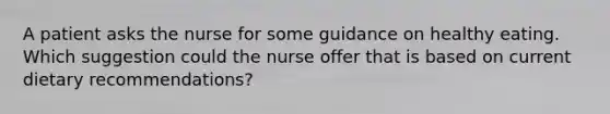 A patient asks the nurse for some guidance on healthy eating. Which suggestion could the nurse offer that is based on current dietary recommendations?