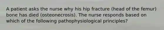 A patient asks the nurse why his hip fracture (head of the femur) bone has died (osteonecrosis). The nurse responds based on which of the following pathophysiological principles?