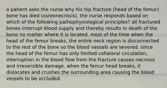 a patient asks the nurse why his hip fracture (head of the femur) bone has died (osteonecrosis). the nurse responds based on which of the following pathophysiological principles? all fractured bones interrupt blood supply and thereby results in death of the bone no matter where it is located. most of the time when the head of the femur breaks, the entire neck region is disconnected to the rest of the bone so the blood vessels are severed. since the head of the femur has only limited collateral circulation, interruption in the blood flow from the fracture causes necrosis and irreversible damage. when the femur head breaks, it dislocates and crushes the surrounding area causing the blood vessels to be occluded.