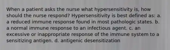 When a patient asks the nurse what hypersensitivity is, how should the nurse respond? Hypersensitivity is best defined as: a. a reduced immune response found in most pathologic states. b. a normal immune response to an infectious agent. c. an excessive or inappropriate response of the immune system to a sensitizing antigen. d. antigenic desensitization