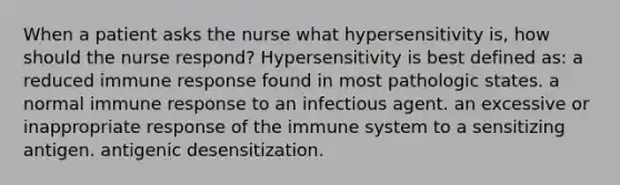 When a patient asks the nurse what hypersensitivity is, how should the nurse respond? Hypersensitivity is best defined as: a reduced immune response found in most pathologic states. a normal immune response to an infectious agent. an excessive or inappropriate response of the immune system to a sensitizing antigen. antigenic desensitization.