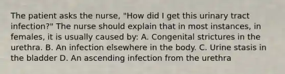 The patient asks the nurse, "How did I get this urinary tract infection?" The nurse should explain that in most instances, in females, it is usually caused by: A. Congenital strictures in the urethra. B. An infection elsewhere in the body. C. Urine stasis in the bladder D. An ascending infection from the urethra