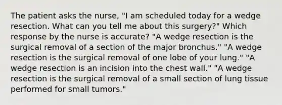 The patient asks the nurse, "I am scheduled today for a wedge resection. What can you tell me about this surgery?" Which response by the nurse is accurate? "A wedge resection is the surgical removal of a section of the major bronchus." "A wedge resection is the surgical removal of one lobe of your lung." "A wedge resection is an incision into the chest wall." "A wedge resection is the surgical removal of a small section of lung tissue performed for small tumors."