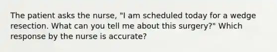 The patient asks the nurse, "I am scheduled today for a wedge resection. What can you tell me about this surgery?" Which response by the nurse is accurate?